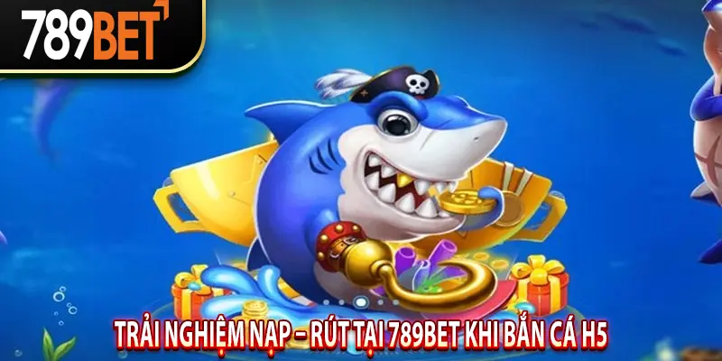 Trải nghiệm Nạp – Rút tại 789BET Khi Bắn Cá H5